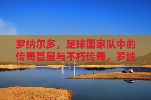 罗纳尔多，足球国家队中的传奇巨星与不朽传奇，罗纳尔多，足球国家队中的传奇巨星与不朽传奇