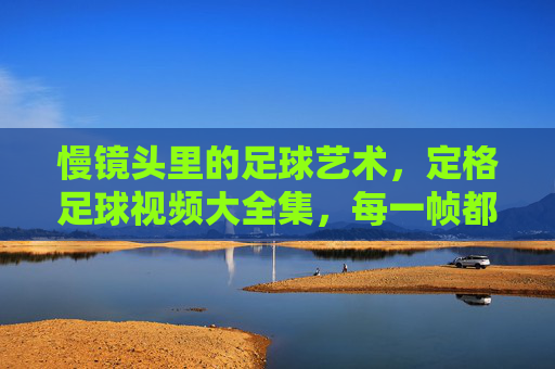 慢镜头里的足球艺术,定格足球视频大全集,每一帧都是运动的永恒瞬间,慢镜头里的足球艺术,定格足球视频大全集,每一帧都是运动的永恒瞬间