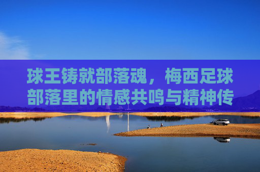 球王铸就部落魂,梅西足球部落里的情感共鸣与精神传承,球王铸就部落魂,梅西足球部落里的情感共鸣与精神传承