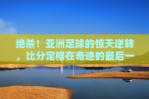 绝杀！亚洲足球的惊天逆转，比分定格在奇迹的最后一秒，绝杀！亚洲足球的惊天逆转，比分定格在奇迹的最后一秒