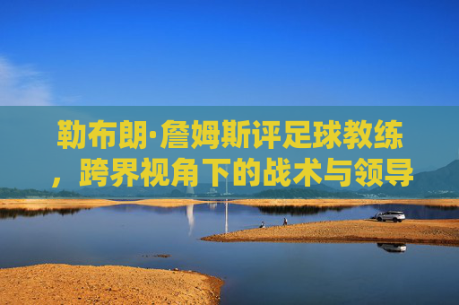 勒布朗·詹姆斯评足球教练,跨界视角下的战术与领导力启示,勒布朗·詹姆斯评足球教练,跨界视角下的战术与领导力启示
