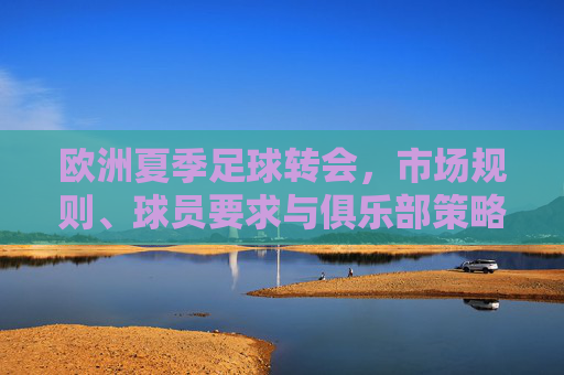 欧洲夏季足球转会,市场规则、球员要求与俱乐部策略解析,欧洲夏季足球转会,市场规则、球员要求与俱乐部策略解析