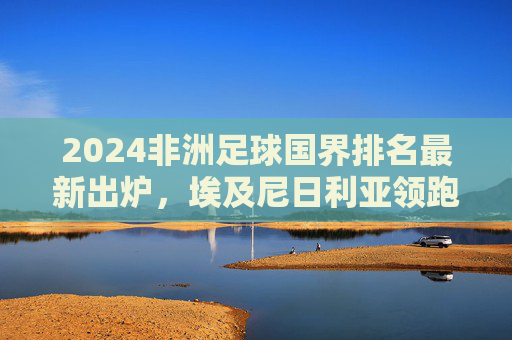 2024非洲足球国界排名最新出炉，埃及尼日利亚领跑，多国竞争白热化，2024非洲足球国界排名最新出炉，埃及尼日利亚领跑 多国竞争白热化