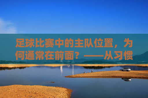 足球比赛中的主队位置,为何通常在前面?——从习惯到传统的解读,足球比赛主队位置为何常居前?习惯与传统下的解读