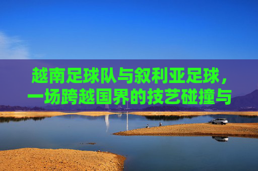 越南足球队与叙利亚足球,一场跨越国界的技艺碰撞与情谊交融,越南足球队与叙利亚足球,跨越国界的技艺碰撞与情谊交融