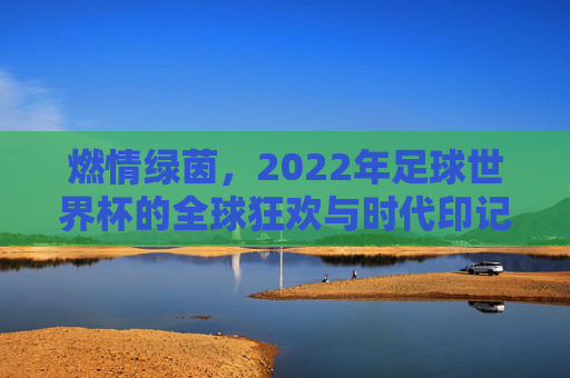 燃情绿茵，2022年足球世界杯的全球狂欢与时代印记，燃情绿茵，2022年足球世界杯的全球狂欢与时代印记