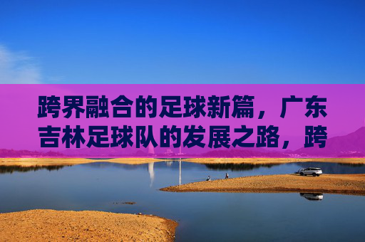 跨界融合的足球新篇,广东吉林足球队的发展之路,跨界融合的足球新篇,广东吉林足球队的发展之路