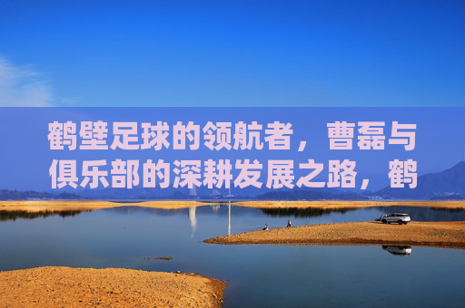 鹤壁足球的领航者,曹磊与俱乐部的深耕发展之路,鹤壁足球的领航者,曹磊与俱乐部的深耕发展之路