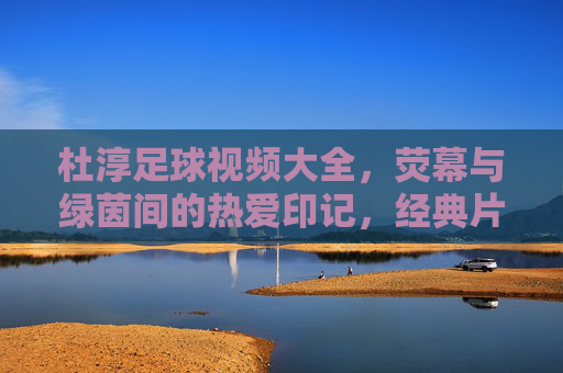 杜淳足球视频大全,荧幕与绿茵间的热爱印记,经典片段与球迷共赏,杜淳足球视频大全,荧幕与绿茵间的热爱印记,经典片段与球迷共赏