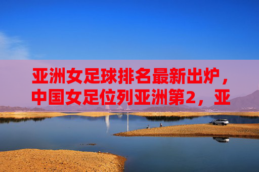 亚洲女足球排名最新出炉,中国女足位列亚洲第2,亚洲格局迎来新变化,亚洲女足球最新排名出炉,中国女足位列亚第2,格局迎来新变化