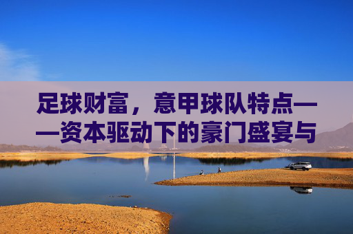 足球财富，意甲球队特点——资本驱动下的豪门盛宴与竞争格局，足球财富，意甲球队特点——资本驱动下的豪门盛宴与竞争格局