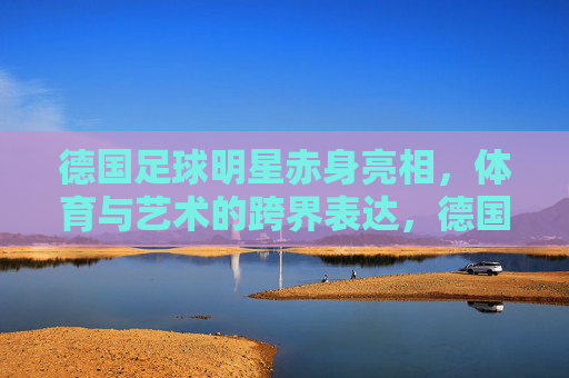 德国足球明星赤身亮相,体育与艺术的跨界表达,德国足球明星赤身亮相,体育与艺术的跨界表达