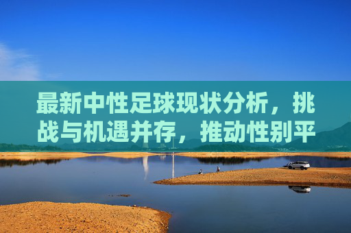 最新中性足球现状分析，挑战与机遇并存，推动性别平等与体育包容性发展，最新中性足球现状分析，挑战与机遇并存，推动性别平等与体育包容性发展