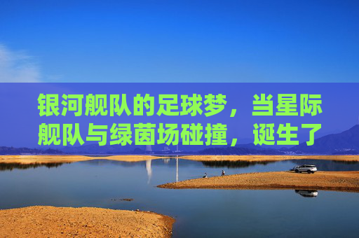 银河舰队的足球梦,当星际舰队与绿茵场碰撞,诞生了不灭的荣耀,银河舰队的足球梦,当星际舰队与绿茵场碰撞,诞生不灭的荣耀