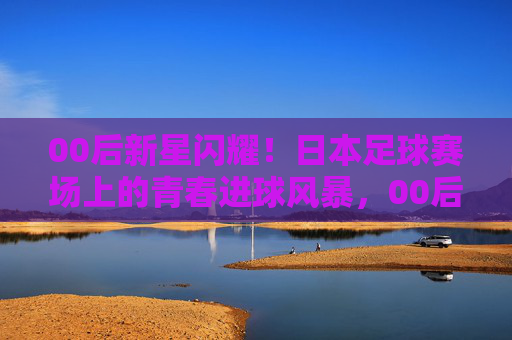 00后新星闪耀!日本足球赛场上的青春进球风暴,00后新星闪耀!日本足球赛场上的青春进球风暴