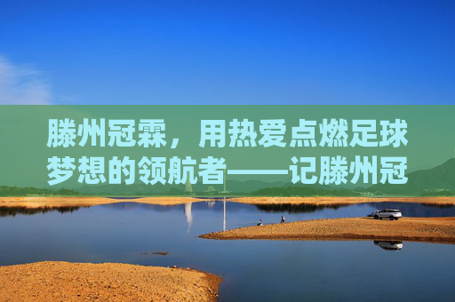 滕州冠霖，用热爱点燃足球梦想的领航者——记滕州冠霖足球教练的育人之路，滕州冠霖，用热爱点燃足球梦想的领航者——记滕州冠霖足球教练的育人之路