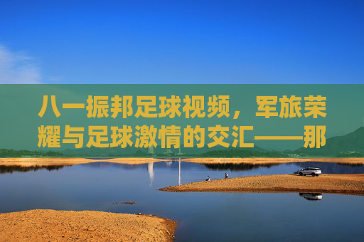 八一振邦足球视频,军旅荣耀与足球激情的交汇——那些值得铭记的绿茵记忆,八一振邦足球视频,军旅荣耀与足球激情的交汇——那些值得铭记的绿茵记忆