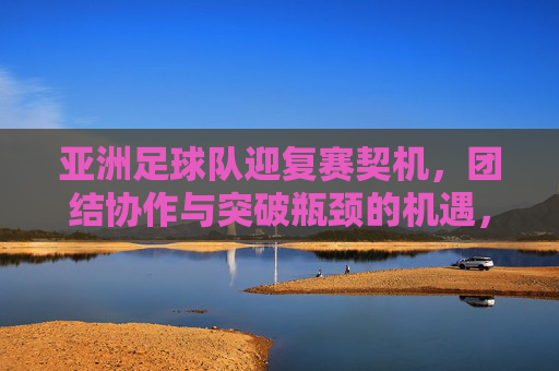 亚洲足球队迎复赛契机，团结协作与突破瓶颈的机遇，亚洲足球队迎复赛契机，团结协作与突破瓶颈的机遇