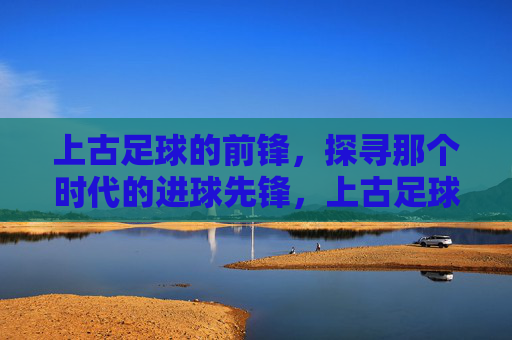上古足球的前锋,探寻那个时代的进球先锋,上古足球的前锋,探寻那个时代的进球先锋