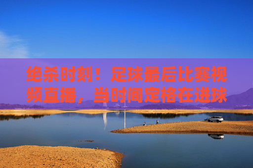 绝杀时刻！足球最后比赛视频直播，当时间定格在进球瞬间，全世界的目光都聚焦于此，绝杀时刻！足球最后比赛视频直播，时间定格进球瞬间，全世界目光聚焦