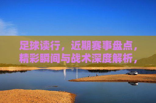 足球读行，近期赛事盘点，精彩瞬间与战术深度解析，足球读行，近期赛事盘点，精彩瞬间与战术深度解析