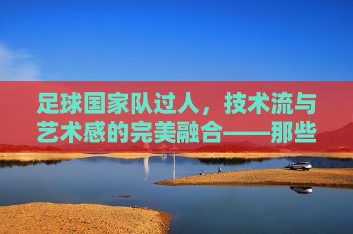 足球国家队过人，技术流与艺术感的完美融合——那些令人叹为观止的瞬间，足球国家队过人，技术流与艺术感的交融，那些叹为观止的瞬间