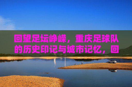 回望足坛峥嵘，重庆足球队的历史印记与城市记忆，回望足坛峥嵘，重庆足球队的历史印记与城市记忆