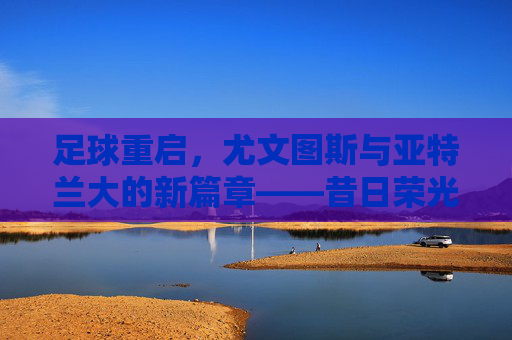 足球重启,尤文图斯与亚特兰大的新篇章——昔日荣光与新生力量的双向奔赴,足球重启,尤文图斯与亚特兰大的新篇章——昔日荣光与新生力量的双向奔赴