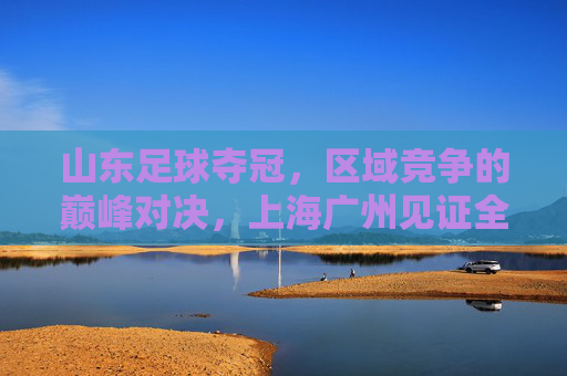 山东足球夺冠,区域竞争的巅峰对决,上海广州见证全国荣耀新篇章,山东足球夺冠,区域竞争的巅峰对决,上海广州见证全国荣耀新篇章