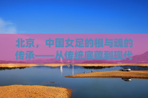 北京，中国女足的根与魂的传承——从传统底蕴到现代奋进的征程，北京，中国女足的根与魂的传承——从传统底蕴到现代奋进的征程