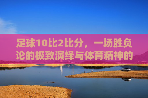 足球10比2比分,一场胜负论的极致演绎与体育精神的拷问