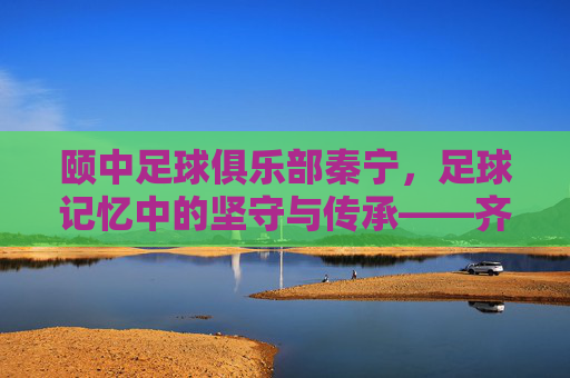 颐中足球俱乐部秦宁，足球记忆中的坚守与传承——齐鲁足球的璀璨篇章，颐中足球俱乐部秦宁，足球记忆中的坚守与传承——齐鲁足球的璀璨篇章
