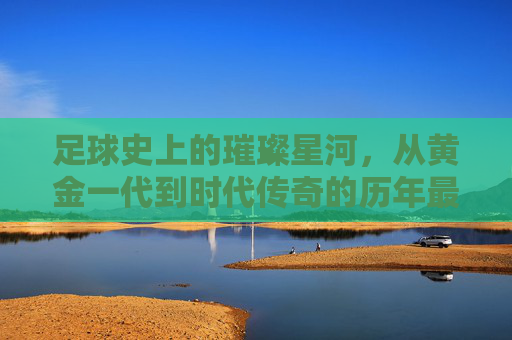 足球史上的璀璨星河，从黄金一代到时代传奇的历年最佳阵容回顾，足球史上的璀璨星河，从黄金一代到时代传奇的历年最佳阵容回顾