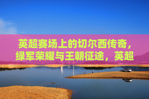 英超赛场上的切尔西传奇,绿军荣耀与王朝征途,英超赛场上的切尔西传奇,绿军荣耀与王朝征途