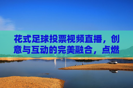 花式足球投票视频直播，创意与互动的完美融合，点燃足球热情的全新方式，花式足球投票视频直播，创意与互动的完美融合，点燃足球热情的全新方式
