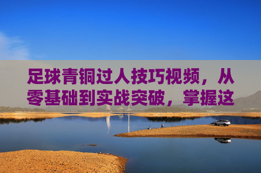 足球青铜过人技巧视频,从零基础到实战突破,掌握这些动作让你轻松过人,足球青铜过人技巧视频,从零基础到实战突破,掌握这些动作轻松过人
