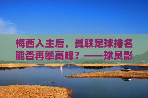 梅西入主后,曼联足球排名能否再攀高峰?——球员影响力与球队实力的双向奔赴,梅西入主后,曼联足球排名能否再攀高峰?——球员影响力与球队实力的双向奔赴