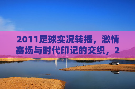 2011足球实况转播，激情赛场与时代印记的交织，2011足球实况转播，激情赛场与时代印记的交织