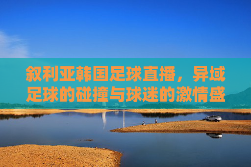 叙利亚韩国足球直播，异域足球的碰撞与球迷的激情盛宴，叙利亚韩国足球直播，异域足球的碰撞与球迷的激情盛宴