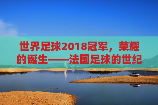 世界足球2018冠军，荣耀的诞生——法国足球的世纪逆转与时代回响，世界足球2018冠军，荣耀的诞生——法国足球的世纪逆转与时代回响