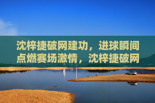 沈梓捷破网建功,进球瞬间点燃赛场激情,沈梓捷破网建功,进球瞬间点燃赛场激情