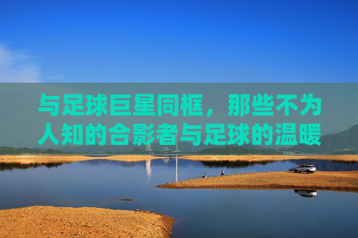 与足球巨星同框，那些不为人知的合影者与足球的温暖羁绊，与足球巨星同框，那些不为人知的合影者与足球的温暖羁绊