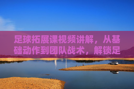 足球拓展课视频讲解，从基础动作到团队战术，解锁足球训练新维度，足球拓展课视频讲解，从基础动作到团队战术，解锁足球训练新维度