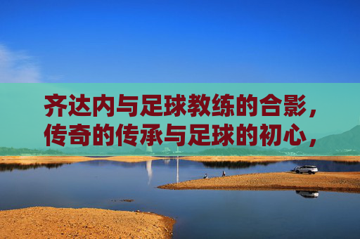 齐达内与足球教练的合影,传奇的传承与足球的初心,齐达内与足球教练合影,传奇的传承与足球的初心