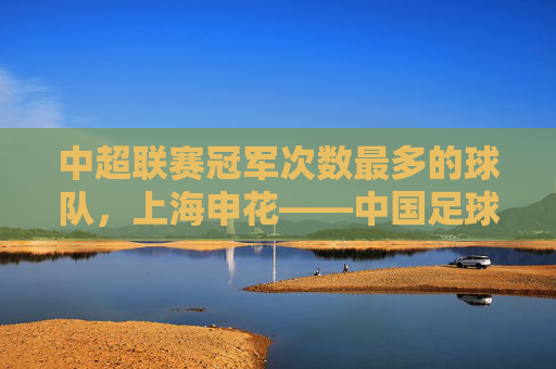 中超联赛冠军次数最多的球队，上海申花——中国足球的冠军常客，中超冠军常客，上海申花——中超联赛冠军次数最多的球队