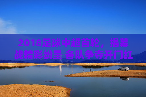 2018足球中超首轮,揭幕战精彩纷呈 各队争夺开门红,2018中超首轮揭幕战精彩纷呈 各队争夺开门红