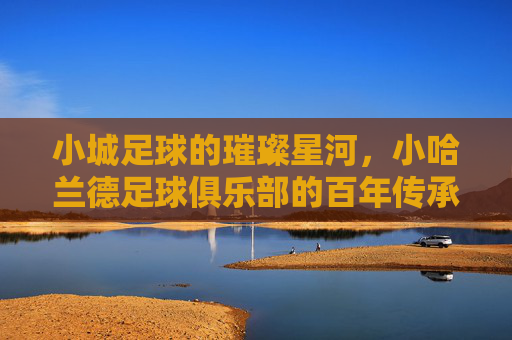 小城足球的璀璨星河，小哈兰德足球俱乐部的百年传承与青春梦想，小城足球的璀璨星河，哈兰德俱乐部的百年传承与青春梦想