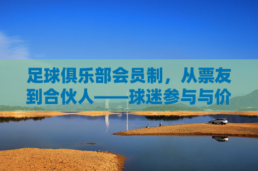 足球俱乐部会员制,从票友到合伙人——球迷参与与价值共创的新范式,足球俱乐部会员制,从票友到合伙人——球迷参与与价值共创的新范式