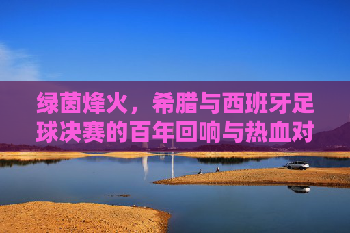 绿茵烽火，希腊与西班牙足球决赛的百年回响与热血对决，绿茵烽火，希腊与西班牙足球决赛的百年回响与热血对决