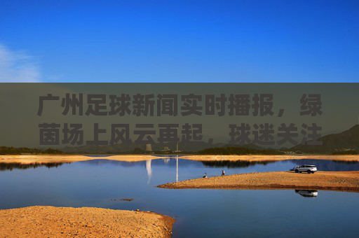 广州足球新闻实时播报，绿茵场上风云再起，球迷关注焦点聚焦，广州足球新闻实时播报，绿茵场上风云再起，球迷关注焦点聚焦
